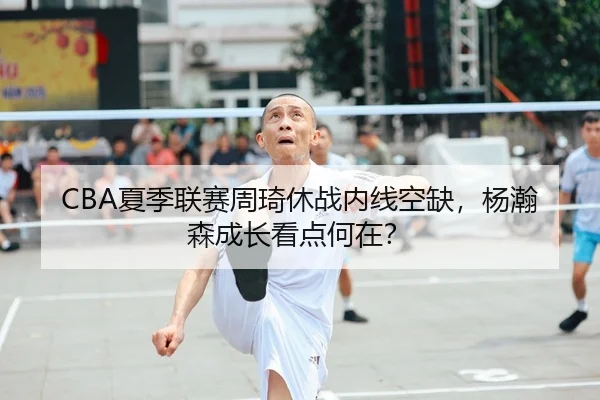 CBA夏季联赛周琦休战内线空缺，杨瀚森成长看点何在？