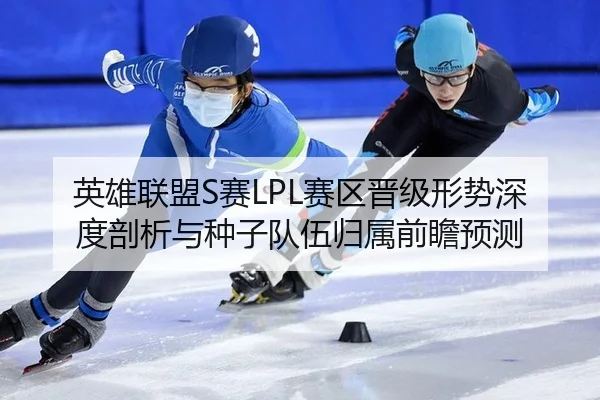 英雄联盟S赛LPL赛区晋级形势深度剖析与种子队伍归属前瞻预测