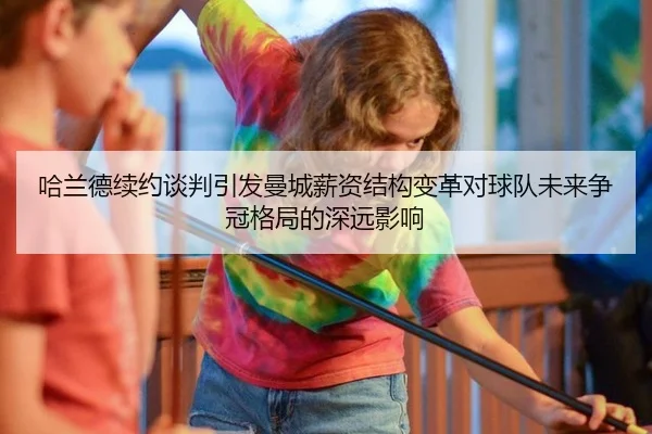 哈兰德续约谈判引发曼城薪资结构变革对球队未来争冠格局的深远影响