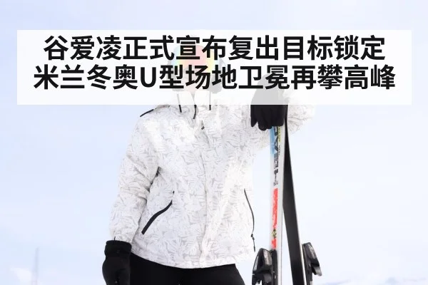 谷爱凌正式宣布复出目标锁定米兰冬奥U型场地卫冕再攀高峰